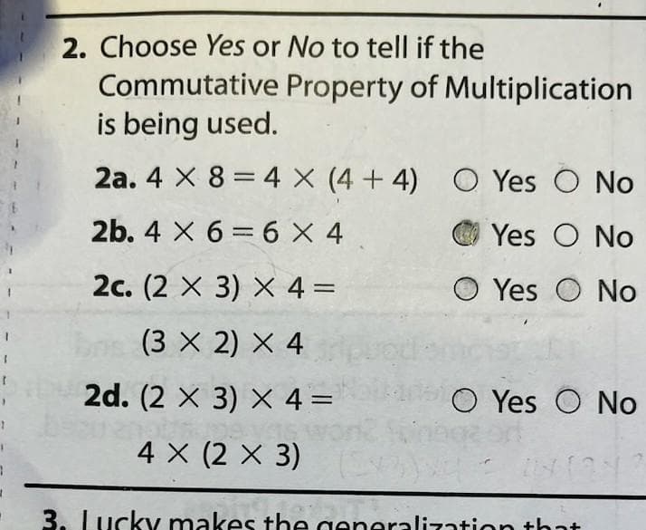 1
I
1
2. Choose Yes or No to tell if the
Commutative Property of Multiplication
is being used.
2a. 4 x 8 = 4 X (4+4)
2b. 4 X 66 X 4
2c. (2 X 3) X 4 =
(3 X 2) × 4
2d. (2 X 3) x 4 =
4 X (2 X 3)
vod
(43)
O Yes O No
Yes O No
OYes O No
OYes O No
21141242
3. Lucky makes the generalization that