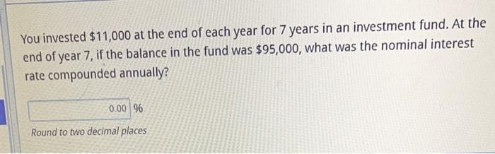 You invested $11,000 at the end of each year for 7 years in an investment fund. At the
end of year 7, if the balance in the fund was $95,000, what was the nominal interest
rate compounded annually?
0.00 %
Round to two decimal places