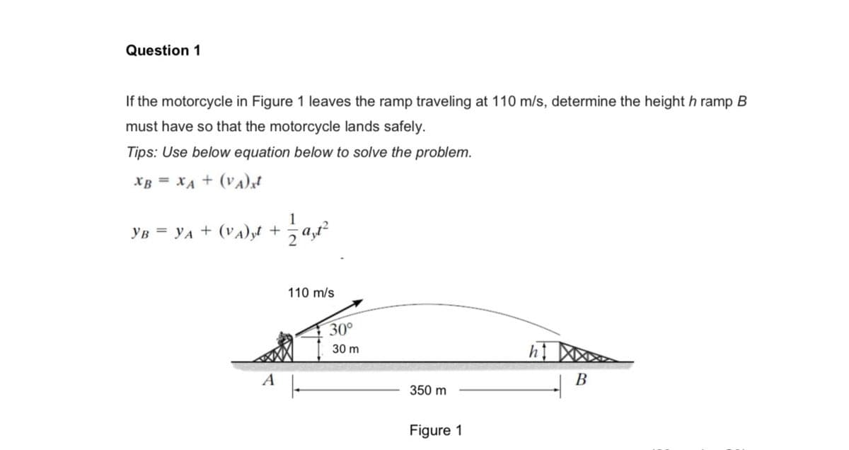 Question 1
If the motorcycle in Figure 1 leaves the ramp traveling at 110 m/s, determine the height h ramp B
must have so that the motorcycle lands safely.
Tips: Use below equation below to solve the problem.
XB = XA + (VA) xt
YB = YA+ (VA) yt +
A
1
2a, 1²
110 m/s
30°
30 m
350 m
Figure 1
B