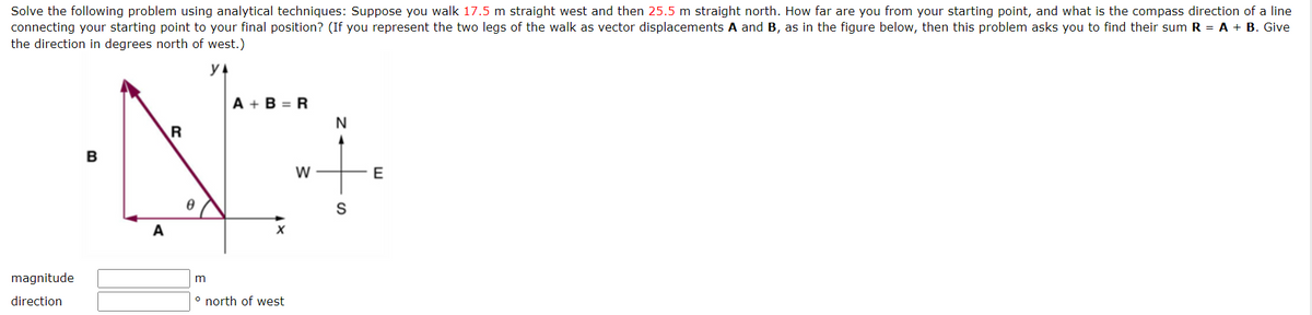 Solve the following problem using analytical techniques: Suppose you walk 17.5 m straight west and then 25.5 m straight north. How far are you from your starting point, and what is the compass direction of a line
connecting your starting point to your final position? (If you represent the two legs of the walk as vector displacements A and B, as in the figure below, then this problem asks you to find their sum R = A + B. Give
the direction in degrees north of west.)
magnitude
direction
B
A
R
A+B=R
m
° north of west
W
N
S
E