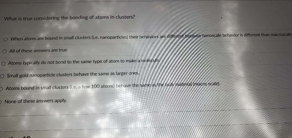 What is true considering the bonding of atoms in clusters?
O When atoms are bound in small clusters (i.e. nanoparticles) their behaviors are different because nanoscale behavior is different than macroscale
O All of these answers are true.
O Atoms typically do not bond to the same type of atom to make a molecule
OSmall gold nanoparticle clusters behave the same as larger ones.
Atoms bound in small clusters (i.e. a few 100 atoms) behave the same as the bulk material (macro scale).
O None of these answers apply.