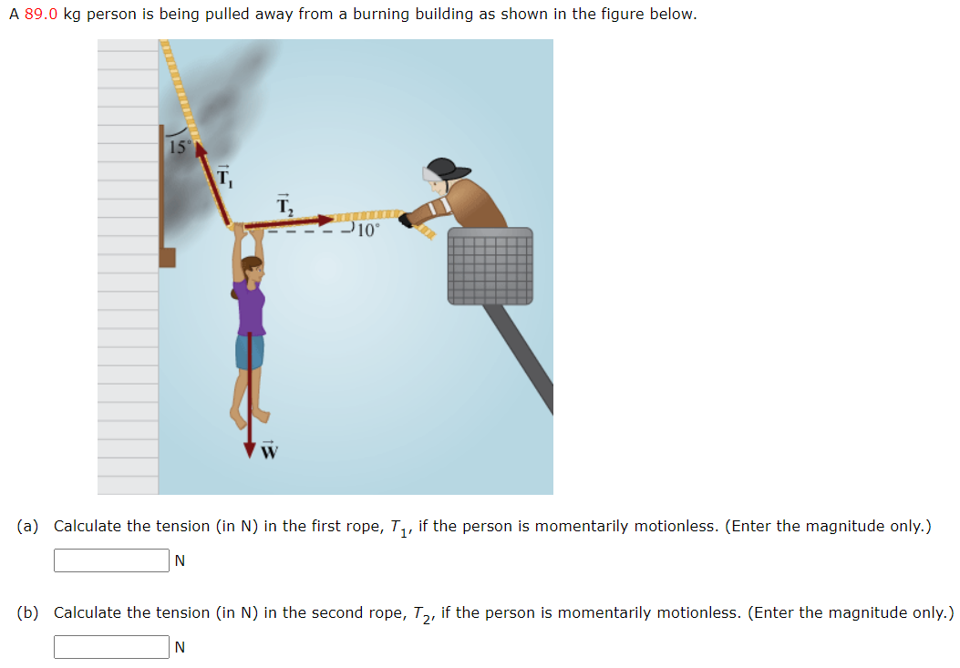 A 89.0 kg person is being pulled away from a burning building as shown in the figure below.
15°
T₂
10°
(a) Calculate the tension (in N) in the first rope, T₁, if the person is momentarily motionless. (Enter the magnitude only.)
N
(b) Calculate the tension (in N) in the second rope, T2, if the person is momentarily motionless. (Enter the magnitude only.)
N
