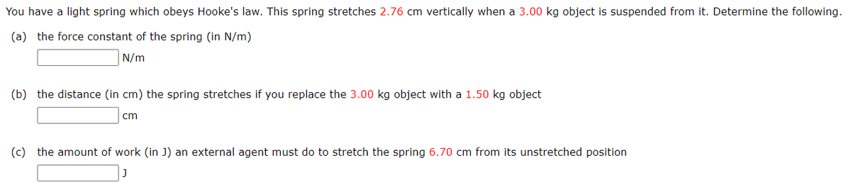 You have a light spring which obeys Hooke's law. This spring stretches 2.76 cm vertically when a 3.00 kg object is suspended from it. Determine the following.
(a) the force constant of the spring (in N/m)
N/m
(b) the distance (in cm) the spring stretches if you replace the 3.00 kg object with a 1.50 kg object
cm
(c) the amount of work (in J) an external agent must do to stretch the spring 6.70 cm from its unstretched position