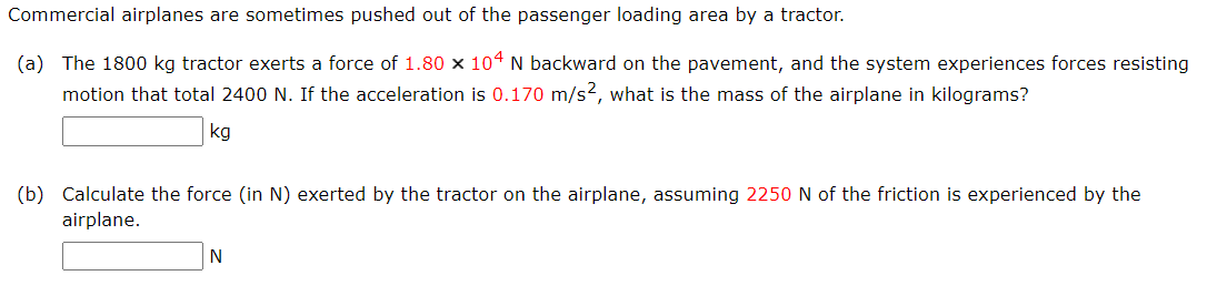 Commercial airplanes are sometimes pushed out of the passenger loading area by a tractor.
(a) The 1800 kg tractor exerts a force of 1.80 × 104 N backward on the pavement, and the system experiences forces resisting
motion that total 2400 N. If the acceleration is 0.170 m/s2, what is the mass of the airplane in kilograms?
kg
(b) Calculate the force (in N) exerted by the tractor on the airplane, assuming 2250 N of the friction is experienced by the
airplane.
N