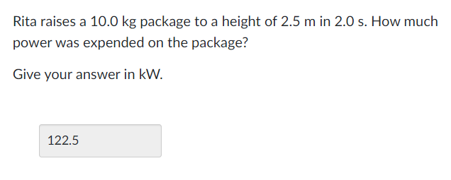 Rita raises a 10.0 kg package to a height of 2.5 m in 2.0 s. How much
power was expended on the package?
Give your answer in kW.
122.5