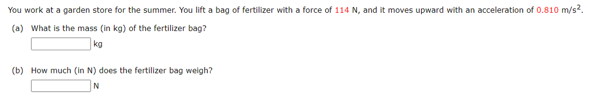 You work at a garden store for the summer. You lift a bag of fertilizer with a force of 114 N, and it moves upward with an acceleration of 0.810 m/s².
(a) What is the mass (in kg) of the fertilizer bag?
kg
(b) How much (in N) does the fertilizer bag weigh?
N