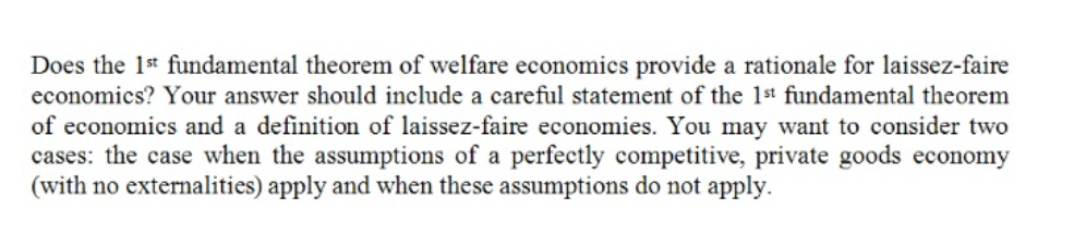 Does the 1* fundamental theorem of welfare economics provide a rationale for laissez-faire
economics? Your answer should include a careful statement of the 1st fundamental theorem
of economics and a definition of laissez-faire economies. You may want to consider two
cases: the case when the assumptions of a perfectly competitive, private goods economy
(with no externalities) apply and when these assumptions do not apply.

