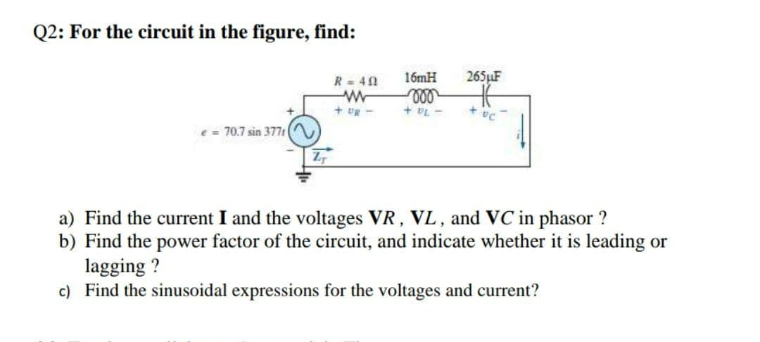 Q2: For the circuit in the figure, find:
16mH
265F
R = 41
ll
+ VL -
+ UR -
Pa
e = 70.7 sin 377t
a) Find the current I and the voltages VR, VL, and VC in phasor ?
b) Find the power factor of the circuit, and indicate whether it is leading or
lagging ?
c) Find the sinusoidal expressions for the voltages and current?
