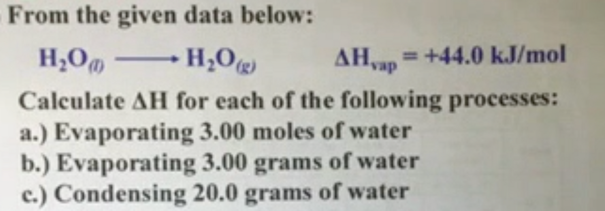 From the given data below:
H;O„ H;0)
AH,ap =+44.0 kJ/mol
Calculate AH for each of the following processes:
a.) Evaporating 3.00 moles of water
b.) Evaporating 3.00 grams of water
c.) Condensing 20.0 grams of water
