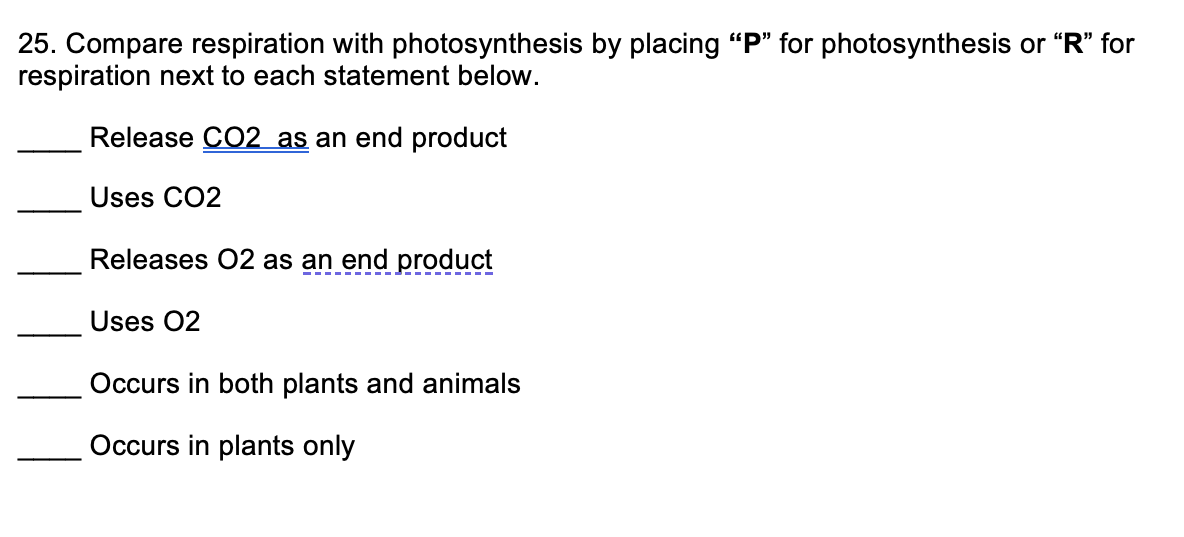 25. Compare respiration with photosynthesis by placing "P" for photosynthesis or "R" for
respiration next to each statement below.
Release CO2 as an end product
Uses CO2
Releases 02 as an end product
Uses 02
Occurs in both plants and animals
Occurs in plants only
