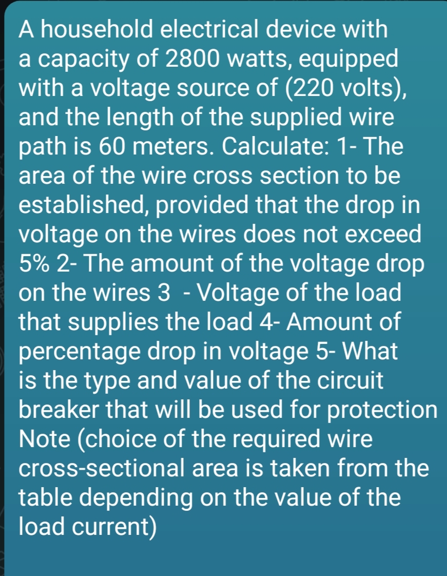 A household electrical device with
a capacity of 2800 watts, equipped
with a voltage source of (220 volts),
and the length of the supplied wire
path is 60 meters. Calculate: 1- The
area of the wire cross section to be
established, provided that the drop in
voltage on the wires does not exceed
5% 2- The amount of the voltage drop
on the wires 3 - Voltage of the load
that supplies the load 4- Amount of
percentage drop in voltage 5- What
is the type and value of the circuit
breaker that will be used for protection
Note (choice of the required wire
cross-sectional area is taken from the
table depending on the value of the
load current)
