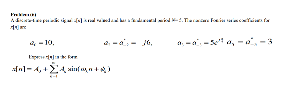 Problem (6)
A discrete-time periodic signal x[n] is real valued and has a fundamental period N= 5. The nonzero Fourier series coefficients for
x[n] are
a, =10,
a, = a_, =-j6,
az = a', = 5e'% a, = a`s = 3
Express x[n] in the form
x[n]= A, + 4 sin(@,n+ $,)
k=1
