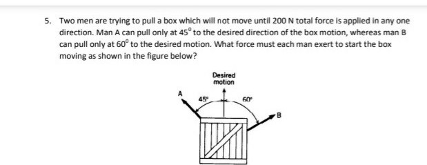 5. Two men are trying to pull a box which will not move until 200 N total force is applied in any one
direction. Man A can pull only at 45° to the desired direction of the box motion, whereas man B
can pull only at 60° to the desired motion. What force must each man exert to start the box
moving as shown in the figure below?
Desired
motion
45
60

