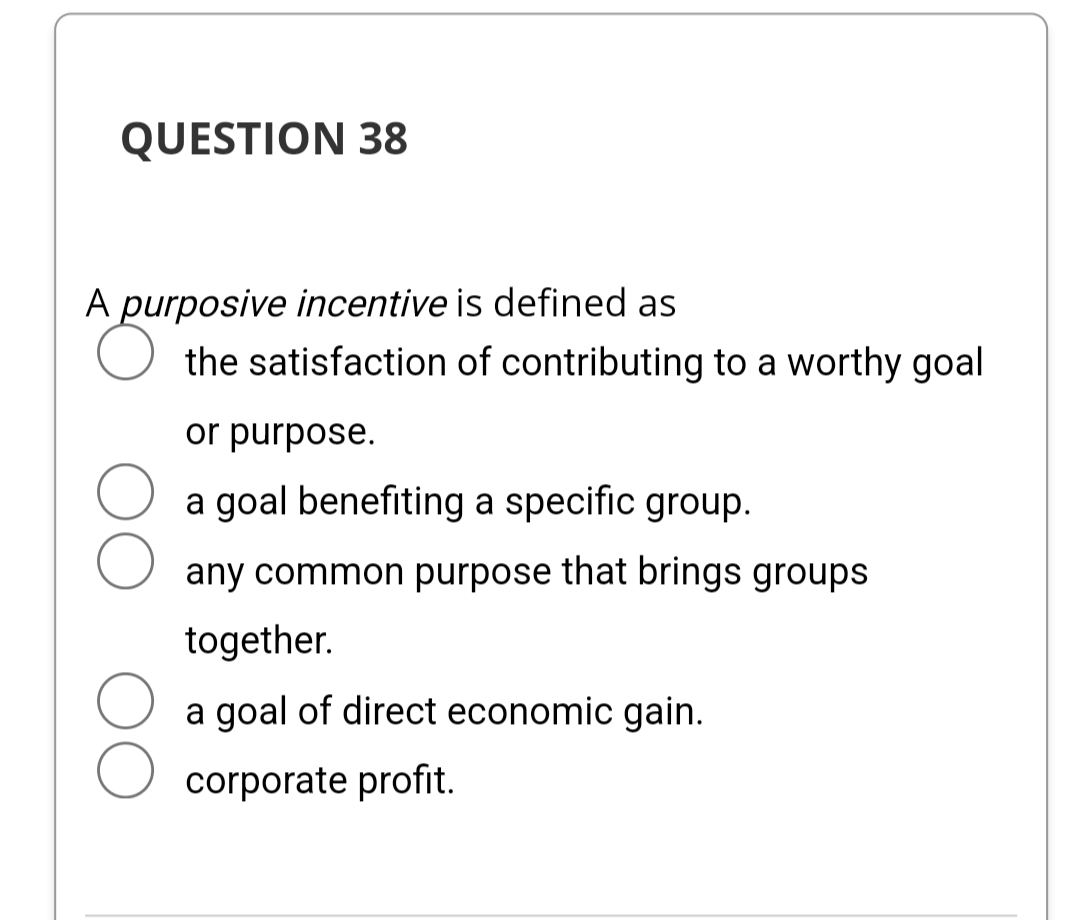 QUESTION 38
A purposive incentive is defined as
the satisfaction of contributing to a worthy goal
or purpose.
a goal benefiting a specific group.
any common purpose that brings groups
together.
a goal of direct economic gain.
corporate profit.