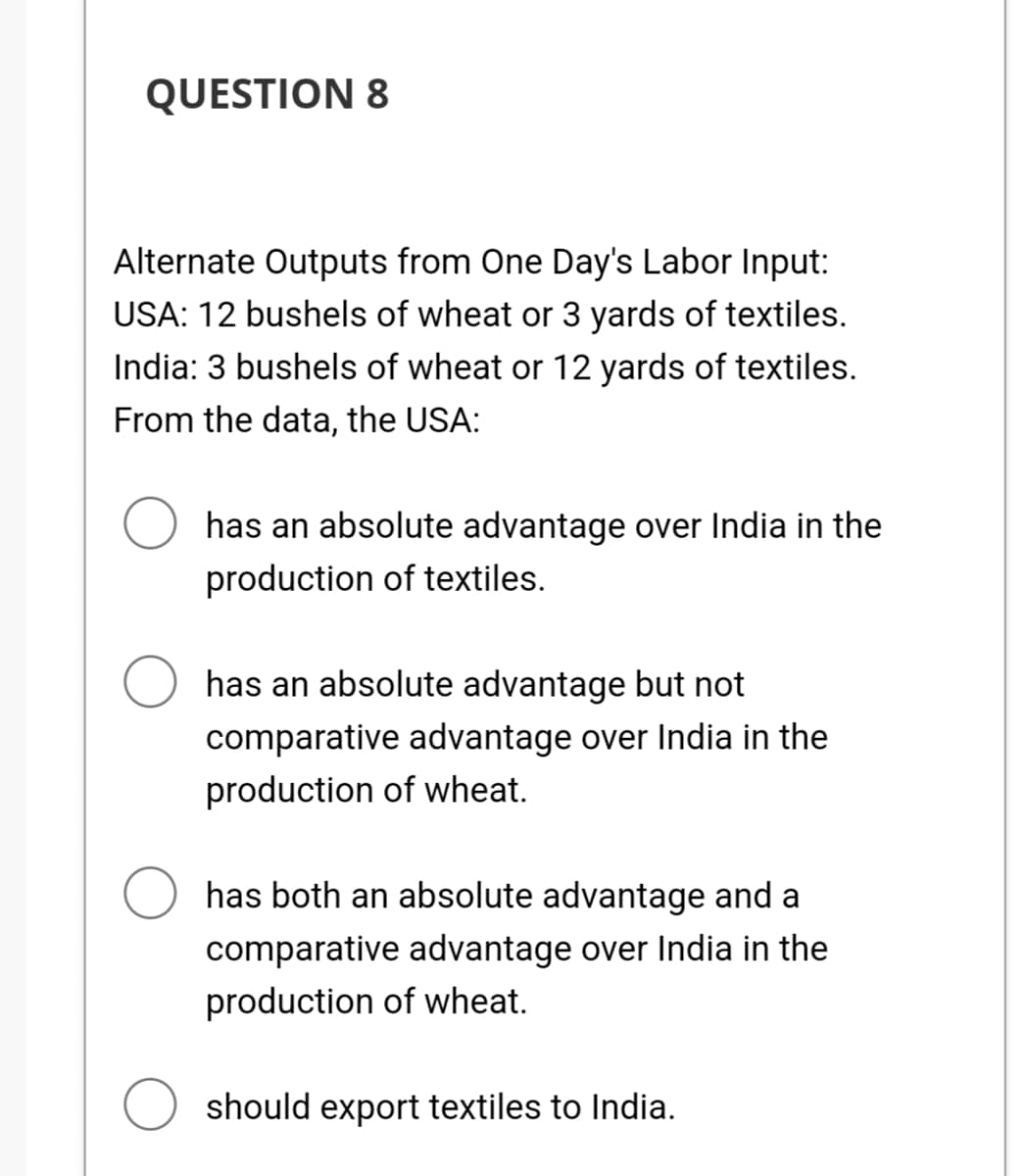 QUESTION 8
Alternate Outputs from One Day's Labor Input:
USA: 12 bushels of wheat or 3 yards of textiles.
India: 3 bushels of wheat or 12 yards of textiles.
From the data, the USA:
has an absolute advantage over India in the
production of textiles.
has an absolute advantage but not
comparative advantage over India in the
production of wheat.
has both an absolute advantage and a
comparative advantage over India in the
production of wheat.
should export textiles to India.