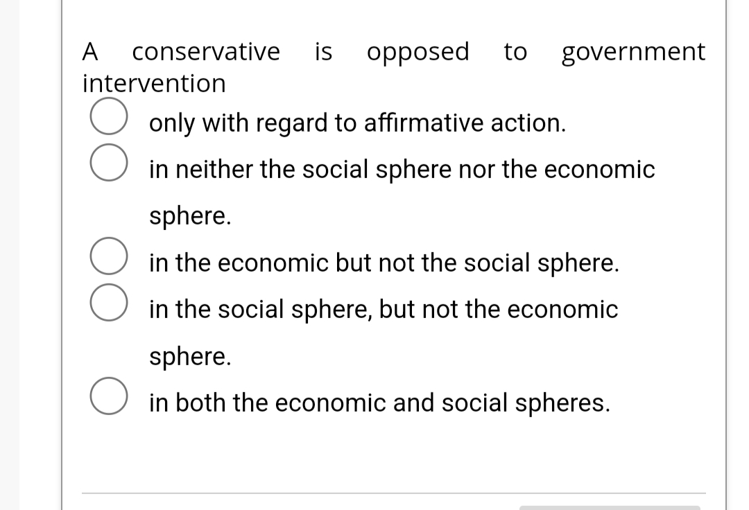 A conservative is opposed to government
intervention
only with regard to affirmative action.
in neither the social sphere nor the economic
sphere.
in the economic but not the social sphere.
in the social sphere, but not the economic
sphere.
in both the economic and social spheres.