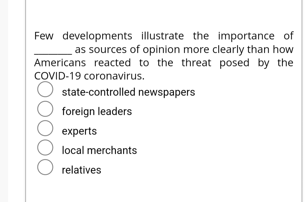 Few developments illustrate the importance of
as sources of opinion more clearly than how
Americans reacted to the threat posed by the
COVID-19 coronavirus.
state-controlled newspapers
foreign leaders
experts
local merchants
relatives