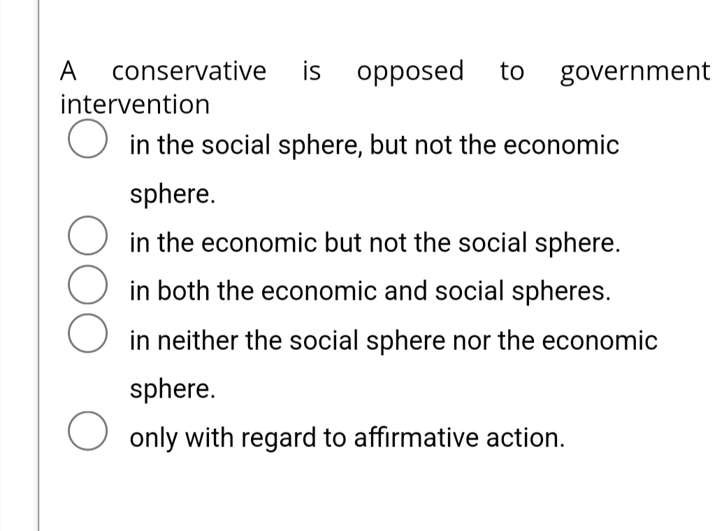 conservative is opposed to government
intervention
O in the social sphere, but not the economic
A
sphere.
in the economic but not the social sphere.
in both the economic and social spheres.
in neither the social sphere nor the economic
sphere.
O only with regard to affirmative action.