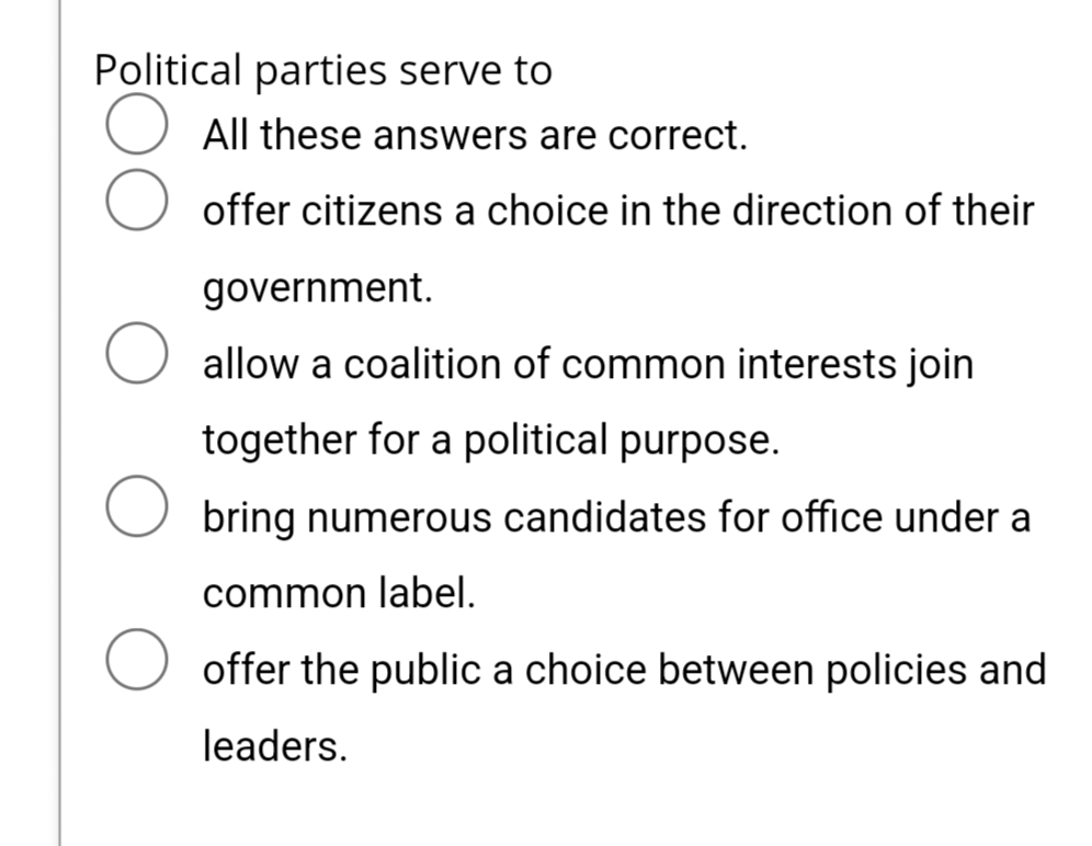 Political parties serve to
All these answers are correct.
offer citizens a choice in the direction of their
government.
allow a coalition of common interests join
together for a political purpose.
bring numerous candidates for office under a
common label.
offer the public a choice between policies and
leaders.