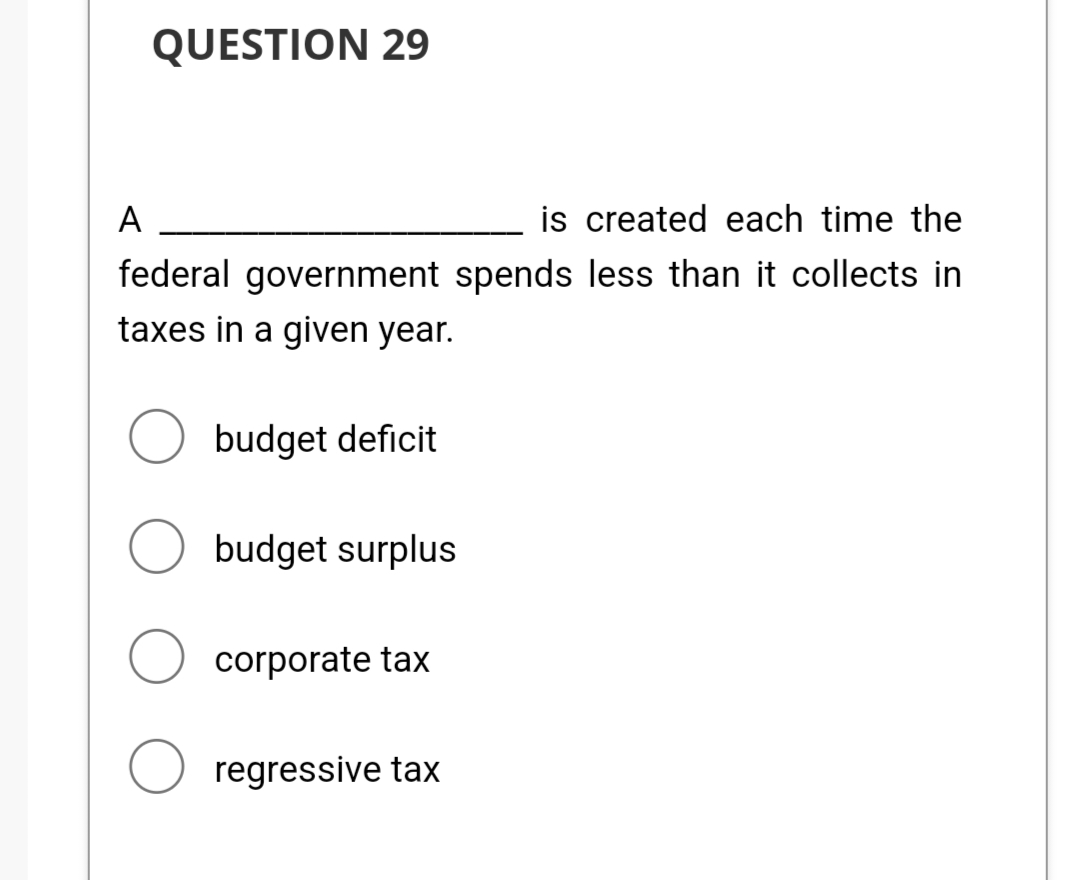 QUESTION 29
A
is created each time the
federal government spends less than it collects in
taxes in a given year.
O budget deficit
Obudget surplus
O corporate tax
O regressive tax