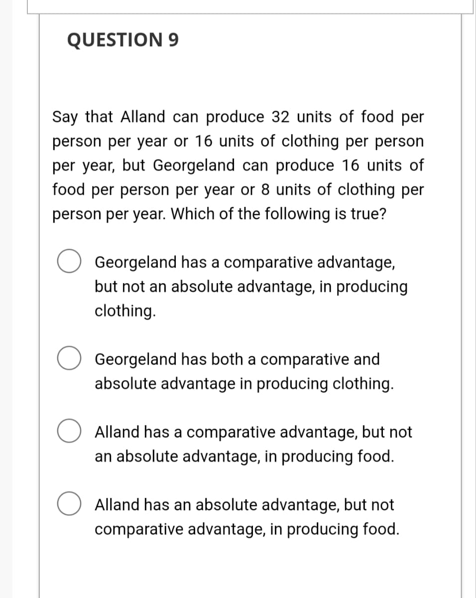 QUESTION 9
Say that Alland can produce 32 units of food per
person per year or 16 units of clothing per person
per year, but Georgeland can produce 16 units of
food per person per year or 8 units of clothing per
person per year. Which of the following is true?
Georgeland has a comparative advantage,
but not an absolute advantage, in producing
clothing.
Georgeland has both a comparative and
absolute advantage in producing clothing.
Alland has a comparative advantage, but not
an absolute advantage, in producing food.
Alland has an absolute advantage, but not
comparative advantage, in producing food.