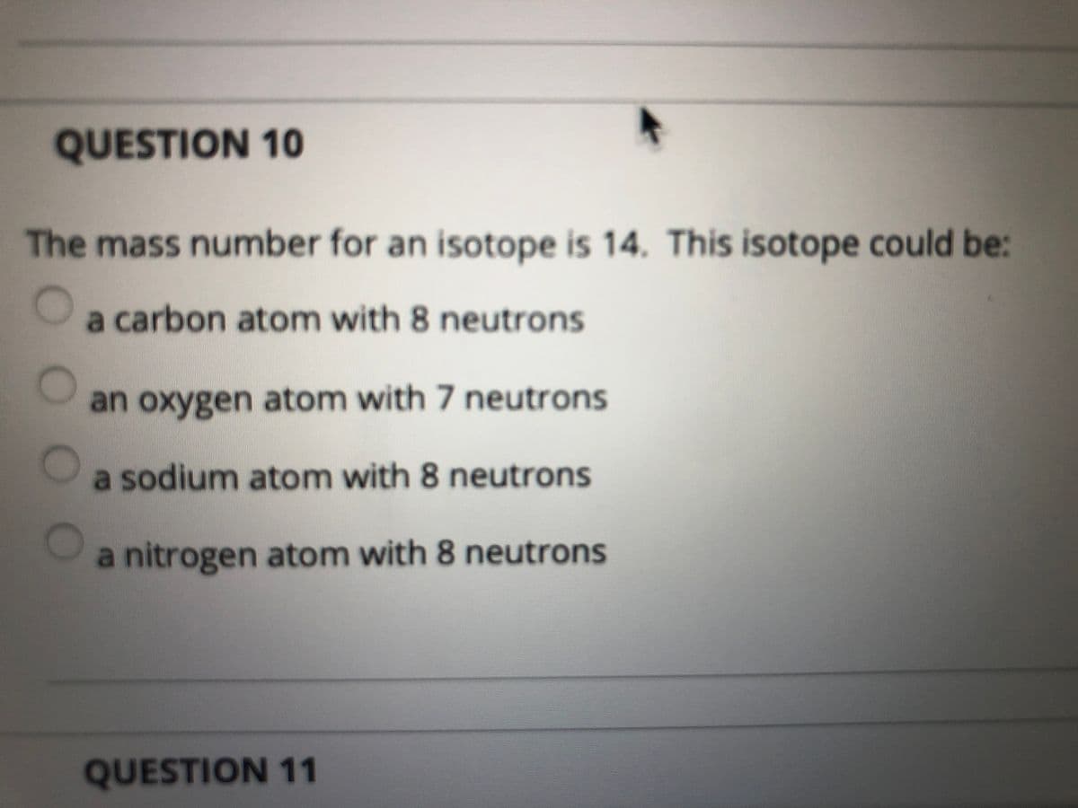QUESTION 10
The mass number for an isotope is 14. This isotope could be:
a carbon atom with 8 neutrons
an oxygen atom with 7 neutrons
a sodium atom with 8 neutrons
a nitrogen atom with 8 neutrons
QUESTION 11

