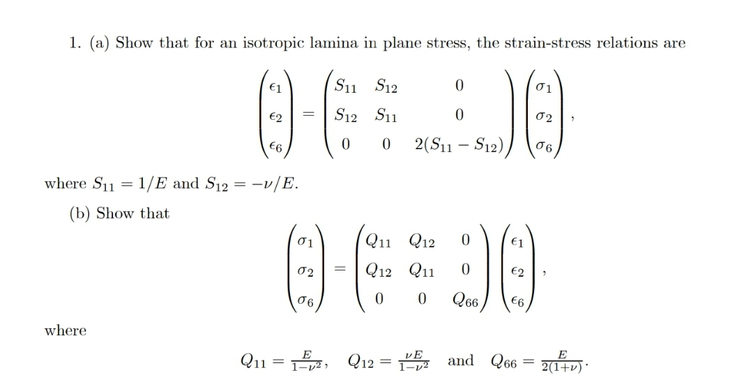 1. (a) Show that for an isotropic lamina in plane stress, the strain-stress relations are
€1
11
S12
01
S12 S11
€6
2(S11 – S12),
where S11 = 1/E and S12 = -v/E.
(b) Show that
Q11 Q12
€1
02
Q12 Q11
06
€6
where
Q11
Q12
and Q66 = +v) ·
1-v² ,
