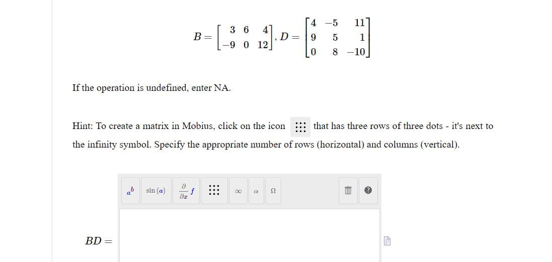 If the operation is undefined, enter NA.
BD =
ab sin (a)
B =
- [362]
-9 0 12
8
dr
f
∞
a
D=
Hint: To create a matrix in Mobius, click on the icon
that has three rows of three dots - it's next to
the infinity symbol. Specify the appropriate number of rows (horizontal) and columns (vertical).
52
4
9 5
2010 00
0
-5
11
1
8 -10
III ?
P
