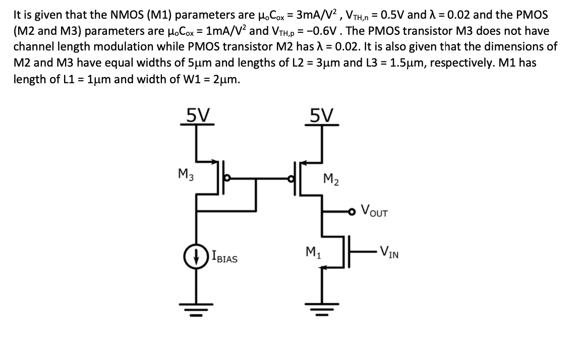 It is given that the NMOS (M1) parameters are H.Cox = 3mA/V² , VTH,n = 0.5V and A = 0.02 and the PMOS
(M2 and M3) parameters are µ.Cox = 1mA/V² and VTH,p = -0.6V. The PMOS transistor M3 does not have
channel length modulation while PMOS transistor M2 has = 0.02. It is also given that the dimensions of
M2 and M3 have equal widths of 5µm and lengths of L2 = 3µm and L3 = 1.5µm, respectively. M1 has
length of L1 = 1µm and width of W1 =
%3D
5V
5V
M3
M2
VOUT
IBIAS
M1
VIN
