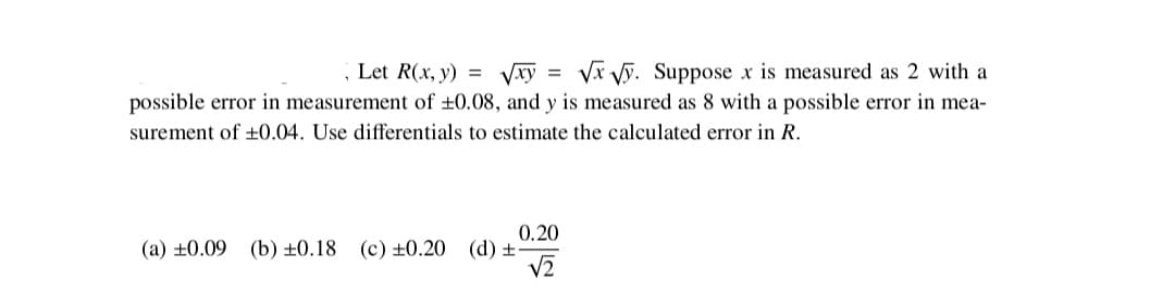 , Let R(x, y) =
Vxy = Vx Vỹ. Suppose x is measured as 2 with a
possible error in measurement of ±0.08, and y is measured as 8 with a possible error in mea-
surement of +0.04. Use differentials to estimate the calculated error in R.
0.20
(a) ±0.09 (b) ±0.18 (c) ±0.20 (d) ±-
V2
