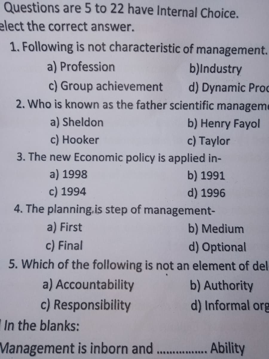 Questions are 5 to 22 have Internal Choice.
elect the correct answer.
1. Following is not characteristic of management.
a) Profession
b)Industry
c) Group achievement
2. Who is known as the father scientific manageme
d) Dynamic Prod
a) Sheldon
b) Henry Fayol
c) Hooker
3. The new Economic policy is applied in-
c) Taylor
a) 1998
b) 1991
c) 1994
4. The planning.is step of management-
d) 1996
a) First
b) Medium
c) Final
d) Optional
5. Which of the following is not an element of del-
a) Accountability
b) Authority
d) Informal org
c) Responsibility
In the blanks:
Management is inborn and ....
Ability
