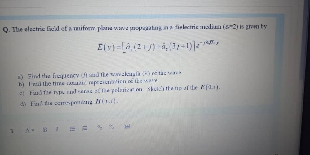 Q. The electric field of a uniform plane wave propagating in a dielectric medium (&=2) is given by
Ë (v) =[à,(2+j)+â¸(3j +1)]e«f5y
a) Find the frequency (f) and the wavelength () of the wave.
b) Find the time domain representation of the wave.
c) Find the type and sense of the polarization. Sketch the tip of the E(0:7).
d) Find the corresponding H(v.t).
1 A BI
!!
