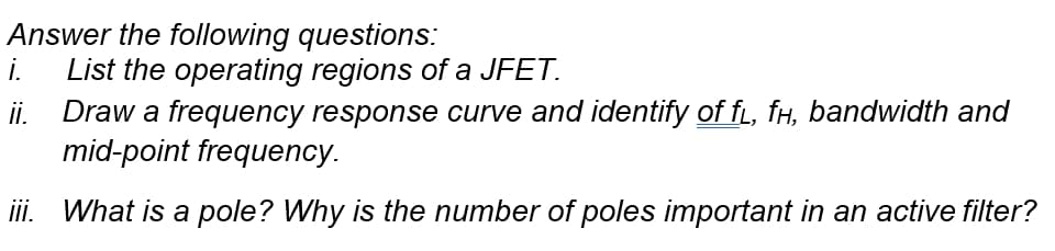 Answer the following questions:
i.
List the operating regions of a JFET.
ii. Draw a frequency response curve and identify of f, fH, bandwidth and
mid-point frequency.
ii. What is a pole? Why is the number of poles important in an active filter?
