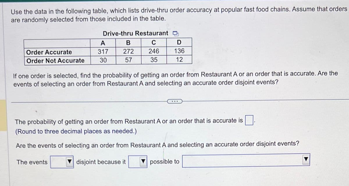 Use the data in the following table, which lists drive-thru order accuracy at popular fast food chains. Assume that orders
are randomly selected from those included in the table.
Order Accurate
Order Not Accurate
Drive-thru Restaurant
C
246
35
A
317
30
The events
B
272
57
D
136
12
If one order is selected, find the probability of getting an order from Restaurant A or an order that is accurate. Are the
events of selecting an order from Restaurant A and selecting an accurate order disjoint events?
The probability of getting an order from Restaurant A or an order that is accurate is
(Round to three decimal places as needed.)
Are the events of selecting an order from Restaurant A and selecting an accurate order disjoint events?
disjoint because it
possible to
