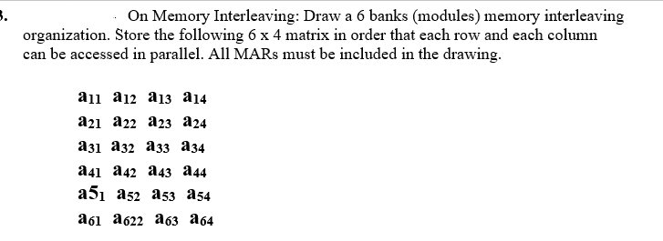On Memory Interleaving: Draw a 6 banks (modules) memory interleaving
organization. Store the following 6 x 4 matrix in order that each row and each column
can be accessed in parallel. All MARS must be included in the drawing.
a1l a12 a13 a14
a21 a22 a23 a24
аз1 аз2 азз аз4
а41 а42 а43 а44
a51 a52 a53 a54
абі а622 аб3 а64
