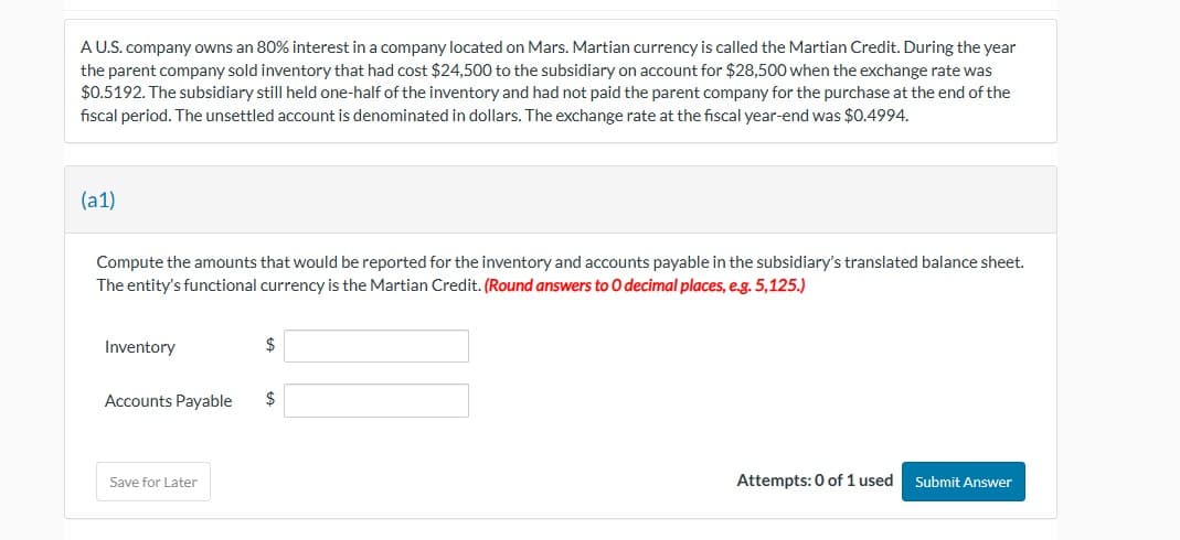 A U.S. company owns an 80% interest in a company located on Mars. Martian currency is called the Martian Credit. During the year
the parent company sold inventory that had cost $24,500 to the subsidiary on account for $28,500 when the exchange rate was
$0.5192. The subsidiary still held one-half of the inventory and had not paid the parent company for the purchase at the end of the
fiscal period. The unsettled account is denominated in dollars. The exchange rate at the fiscal year-end was $0.4994.
(a1)
Compute the amounts that would be reported for the inventory and accounts payable in the subsidiary's translated balance sheet.
The entity's functional currency is the Martian Credit. (Round answers to O decimal places, e.g. 5,125.)
Inventory
Accounts Payable
Save for Later
$
$
Attempts: 0 of 1 used Submit Answer