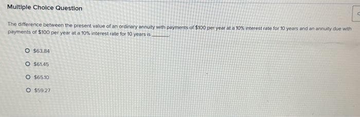 Multiple Choice Question
The difference between the present value of an ordinary annuity with payments of $100 per year at a 10% interest rate for 10 years and an annuity due with
payments of $100 per year at a 10% interest rate for 10 years is
O $63.84
O $61.45
O $65.10
O $59.27
S