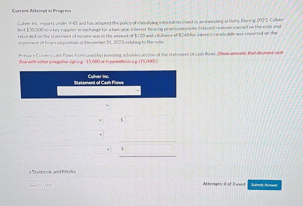 Current Attempt in Progress
Culver Inc. reports under IFRS and has adopted the policy of classifying interest received as an investing activity. During 2023, Culver
lent $30,000 to a key supplier in exchange for a two-year interest-bearing promissory note. Interest revenue earned on the note and
recorded on the statement of income was in the amount of $720 and a balance of $240 for interest receivable was reported on the
statement of financial position at December 31, 2023, relating to the note.
Prepare Culver's cash flows from (used by) investing activities section of the statement of cash flows. (Show amounts that decrease cash
flow with either a negative sign e.g. -15,000 or in parenthesis e.g. (15,000).)
Culver Inc.
Statement of Cash Flows
eTextbook and Media
Save for Later
$
$
Attempts: 0 of 3 used
Submit Answer