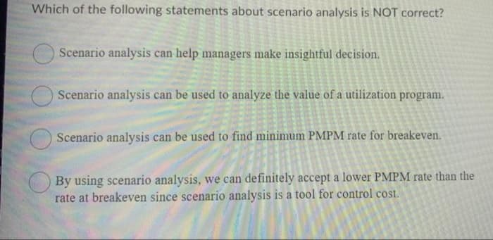 Which of the following statements about scenario analysis is NOT correct?
Scenario analysis can help managers make insightful decision.
Scenario analysis can be used to analyze the value of a utilization program.
Scenario analysis can be used to find minimum PMPM rate for breakeven.
By using scenario analysis, we can definitely accept a lower PMPM rate than the
rate at breakeven since scenario analysis is a tool for control cost.
