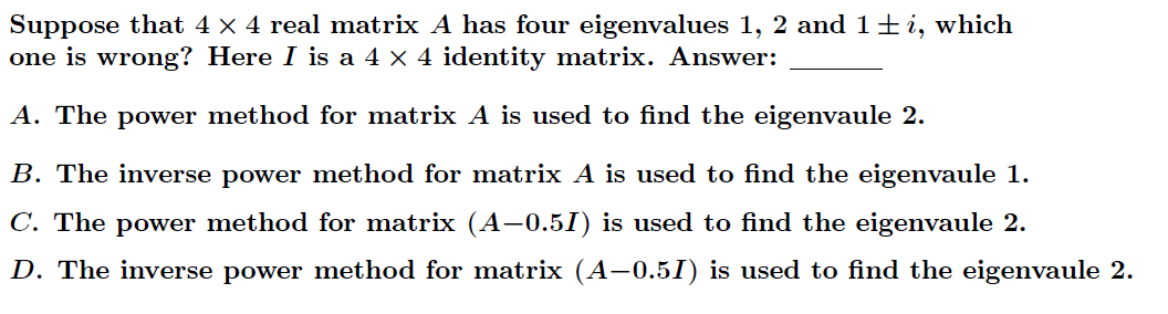 Suppose that 4 × 4 real matrix A has four eigenvalues 1, 2 and 1+i, which
one is wrong? Here I is a 4 × 4 identity matrix. Answer:
A. The power method for matrix A is used to find the eigenvaule 2.
B. The inverse power method for matrix A is used to find the eigenvaule 1.
C. The power method for matrix (A-0.5I) is used to find the eigenvaule 2.
D. The inverse power method for matrix (A-0.51) is used to find the eigemvaule 2.

