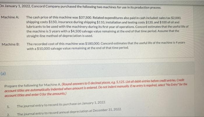 On January 1, 2022, Concord Company purchased the following two machines for use in its production process.
The cash price of this machine was $37,500. Related expenditures also paid in cash included: sales tax $2,000,
shipping costs $150, insurance during shipping $110, installation and testing costs $120, and $100 of oil and
lubricants to be used with the machinery during its first year of operations. Concord estimates that the useful life of
the machine is 5 years with a $4,500 salvage value remaining at the end of that time period. Assume that the
Machine A:
straight-line method of depreciation is used.
The recorded cost of this machine was $180,000. Concord estimates that the useful life of the machine is 4 years
with a $10,000 salvage value remaining at the end of that time period.
Machine B:
(a)
Prepare the following for Machine A. (Round answers to O decimal places, eg. 5,125. List all debit entries before credit entries. Credit
account titles are automatically indented when amount is entered. Do not indent manually. If no entry is required, select "No Entry" for the
account titles and enter O for the amounts.)
1.
The journal entry to record its purchase on January 1, 2022.
2.
The journal entry to record annual depreciation at December 31, 2022.
