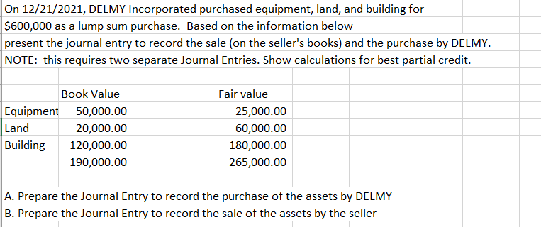 On 12/21/2021, DELMY Incorporated purchased equipment, land, and building for
$600,000 as a lump sum purchase. Based on the information below
present the journal entry to record the sale (on the seller's books) and the purchase by DELMY.
NOTE: this requires two separate Journal Entries. Show calculations for best partial credit.
Book Value
Fair value
Equipment 50,000.00
25,000.00
Land
20,000.00
60,000.00
Building
120,000.00
180,000.00
190,000.00
265,000.00
A. Prepare the Journal Entry to record the purchase of the assets by DELMY
B. Prepare the Journal Entry to record the sale of the assets by the seller
