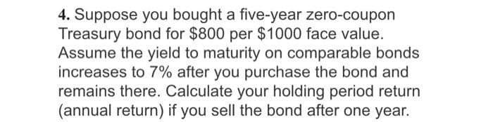 4. Suppose you bought a five-year zero-coupon
Treasury bond for $800 per $1000 face value.
Assume the yield to maturity on comparable bonds
increases to 7% after you purchase the bond and
remains there. Calculate your holding period return
(annual return) if you sell the bond after one year.
