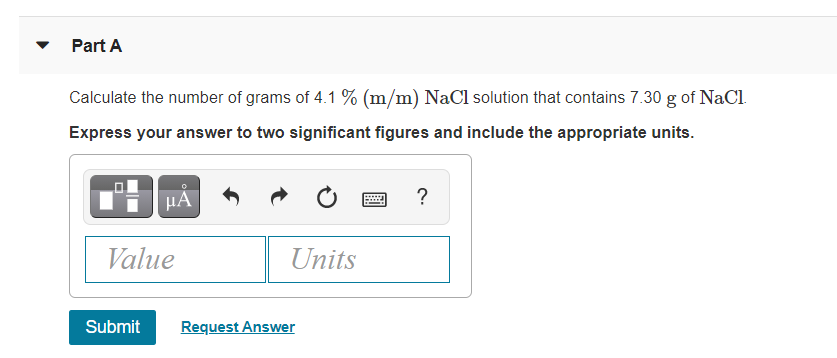 Part A
Calculate the number of grams of 4.1 % (m/m) NaCl solution that contains 7.30 g of NaCl.
Express your answer to two significant figures and include the appropriate units.
HA
?
Value
Units
Submit
Request Answer
