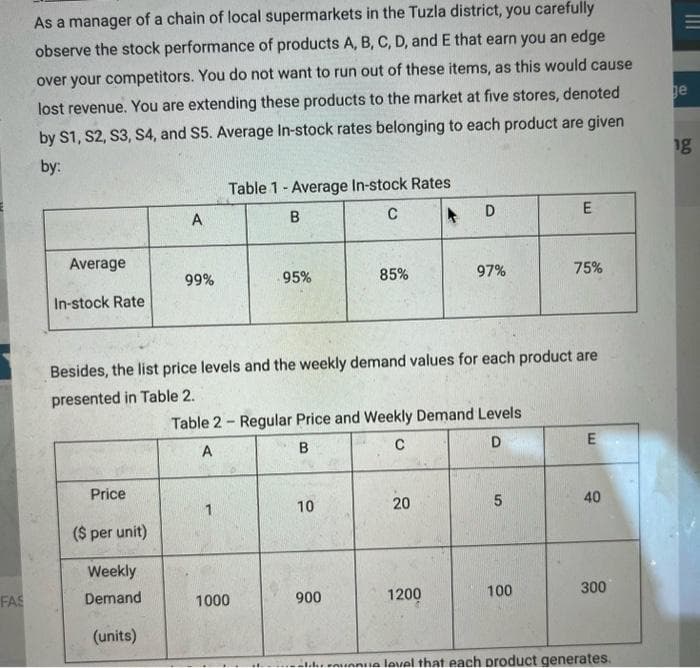 FAS
As a manager of a chain of local supermarkets in the Tuzla district, you carefully
observe the stock performance of products A, B, C, D, and E that earn you an edge
over your competitors. You do not want to run out of these items, as this would cause
lost revenue. You are extending these products to the market at five stores, denoted
by S1, S2, S3, S4, and S5. Average In-stock rates belonging to each product are given
by:
Average
In-stock Rate
Price
($ per unit)
Weekly
Demand
A
(units)
99%
Table 1- Average In-stock Rates
C
B
95%
1000
Besides, the list price levels and the weekly demand values for each product are
presented in Table 2.
85%
10
Table 2 Regular Price and Weekly Demand Levels
-
A
B
C
D
900
D
20
97%
1200
5
E
100
75%
E
40
300
e level that each product generates.
ge
ng