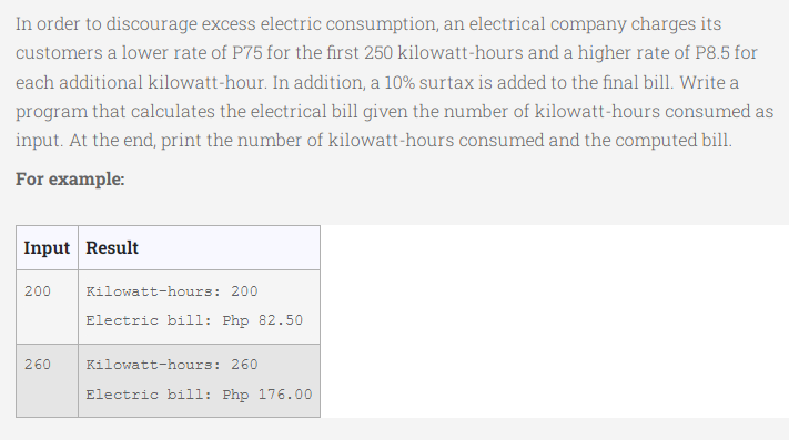 In order to discourage excess electric consumption, an electrical company charges its
customers a lower rate of P75 for the first 250 kilowatt-hours and a higher rate of P8.5 for
each additional kilowatt-hour. In addition, a 10% surtax is added to the final bill. Write a
program that calculates the electrical bill given the number of kilowatt-hours consumed as
input. At the end, print the number of kilowatt-hours consumed and the computed bill.
For example:
Input Result
200
Kilowatt-hours: 200
Electric bill: Php 82.50
260
Kilowatt-hours: 260
Electric bill: Php 176.00
