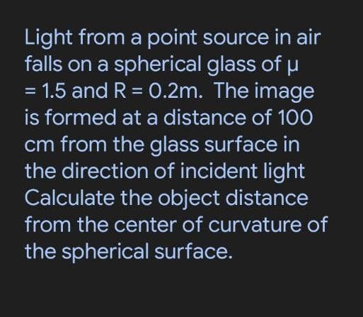 Light from a point source in air
falls on a spherical glass of u
1.5 and R = 0.2m. The image
is formed at a distance of 100
cm from the glass surface in
the direction of incident light
Calculate the object distance
%3D
from the center of curvature of
the spherical surface.
