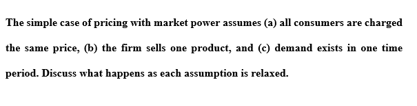The simple case of pricing with market power assumes (a) all consumers are charged
the same price, (b) the firm sells one product, and (c) demand exists in one time
period. Discuss what happens as each assumption is relaxed.
