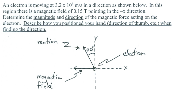 An electron is moving at 3.2 x 106 m/s in a direction as shown below. In this
region there is a magnetic field of 0.15 T pointing in the -x direction.
Determine the magnitude and direction of the magnetic force acting on the
electron. Describe how you positioned your hand (direction of thumb, etc.) when
finding the direction.
motion
electren
maynetic
field
