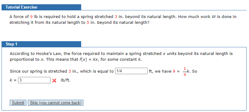 Tutorial Exercise
A force of 9 lb is required to hold a spring stretched 3 in. beyond its natural length. How much work W is done in
stretching it from its natural length to 5 in. beyond its natural length?
Step 1
According to Hooke's Law, the force required to maintain a spring stretched x units beyond its natural length is
proportional to x. This means that f(x) = kx, for some constant k.
Since our spring is stretched 3 in., which is equal to 1/4
ft, we have 9 = =k. So
4
k = 3
x lb/ft.
Submit Skip (you cannot come back)
